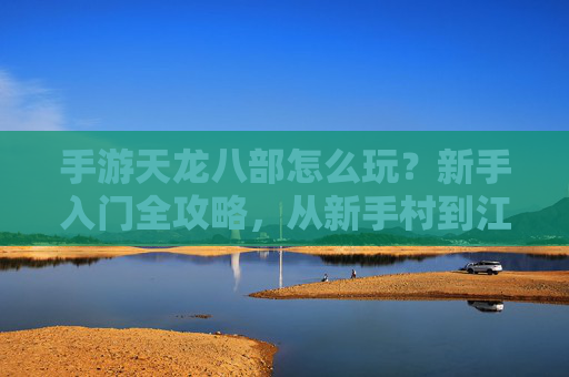 手游天龙八部怎么玩？新手入门全攻略，从新手村到江湖的进阶之路，手游天龙八部怎么玩？新手入门全攻略，从新手村到江湖的进阶之路