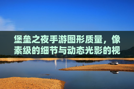 堡垒之夜手游图形质量，像素级的细节与动态光影的视觉盛宴——解析游戏画面的技术实力与视觉体验，堡垒之夜手游，像素级细节与动态光影的视觉盛宴——解析游戏画面的技术实力与视觉体验