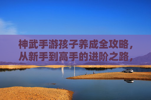 神武手游孩子养成全攻略,从新手到高手的进阶之路,神武手游孩子养成全攻略,从新手到高手的进阶之路