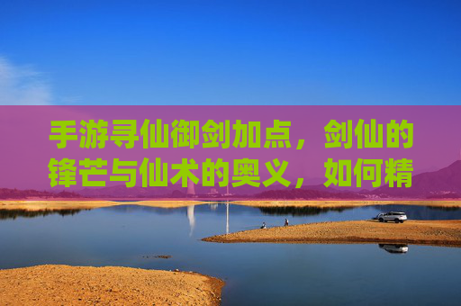 手游寻仙御剑加点，剑仙的锋芒与仙术的奥义，如何精准提升战斗力？