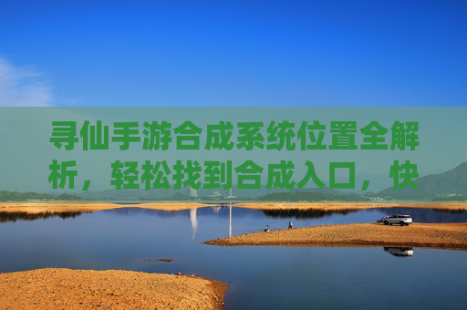 寻仙手游合成系统位置全解析，轻松找到合成入口，快速提升装备实力