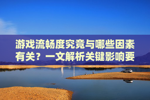 游戏流畅度究竟与哪些因素有关？一文解析关键影响要素，游戏流畅度究竟与哪些因素有关？一文解析关键影响要素