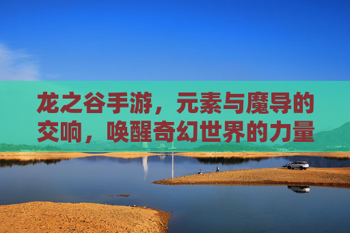 龙之谷手游，元素与魔导的交响，唤醒奇幻世界的力量共鸣