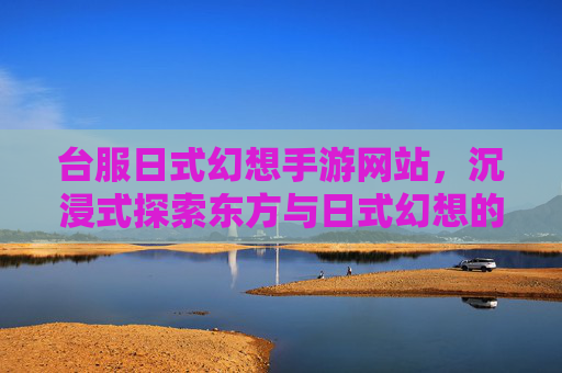 台服日式幻想手游网站,沉浸式探索东方与日式幻想的数字新世界,台服日式幻想手游网站,沉浸式探索东方与日式幻想的数字新世界