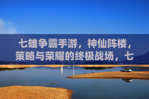 七雄争霸手游，神仙阵楼，策略与荣耀的终极战场，七雄争霸手游，神仙阵楼，策略与荣耀的终极战场