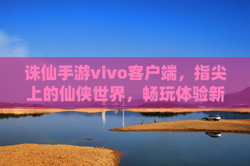 诛仙手游vivo客户端,指尖上的仙侠世界,畅玩体验新升级,诛仙手游vivo客户端,指尖上的仙侠世界,畅玩体验全新升级