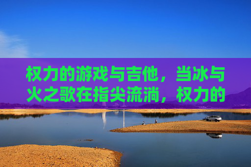 权力的游戏与吉他,当冰与火之歌在指尖流淌,权力的游戏与吉他,当冰与火之歌在指尖流淌
