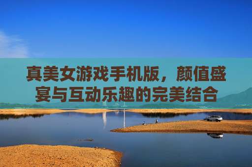 真美女游戏手机版,颜值盛宴与互动乐趣的完美结合