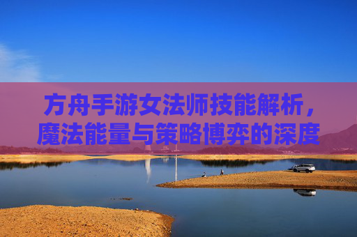 方舟手游女法师技能解析,魔法能量与策略博弈的深度探索,方舟手游女法师技能解析,魔法能量与策略博弈的深度探索