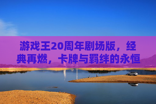 游戏王20周年剧场版,经典再燃,卡牌与羁绊的永恒回响,游戏王20周年剧场版,经典再燃,卡牌与羁绊的永恒回响
