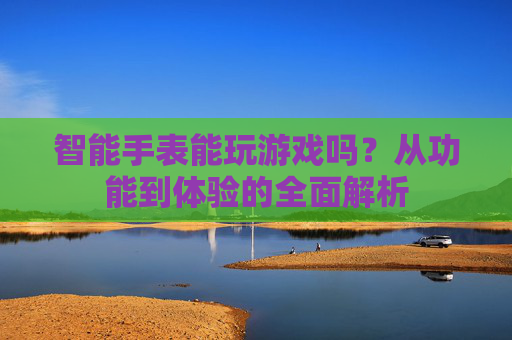 智能手表能玩游戏吗?从功能到体验的全面解析