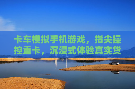 卡车模拟手机游戏，指尖操控重卡，沉浸式体验真实货运的激情与挑战