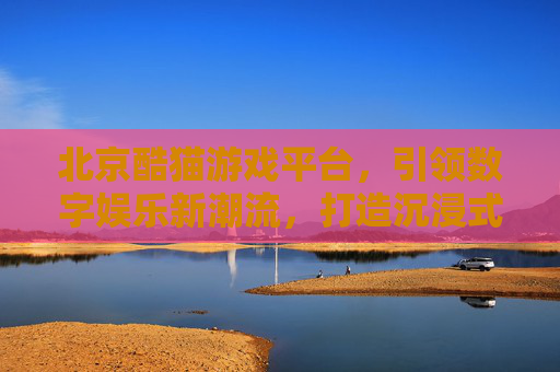 北京酷猫游戏平台,引领数字娱乐新潮流,打造沉浸式游戏体验的标杆