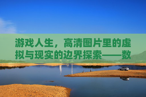游戏人生，高清图片里的虚拟与现实的边界探索——数字世界中的情感共鸣与成长印记