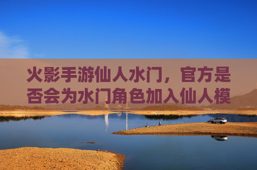火影手游仙人水门，官方是否会为水门角色加入仙人模式？——角色背景与游戏内逻辑分析
