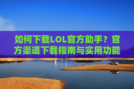 如何下载LOL官方助手？官方渠道下载指南与实用功能解析，如何下载LOL官方助手？官方渠道下载指南与实用功能解析