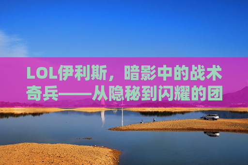 LOL伊利斯，暗影中的战术奇兵——从隐秘到闪耀的团队核心，LOL伊利斯，暗影中的战术奇兵——从隐秘到闪耀的团队核心