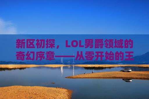 新区初探，LOL男爵领域的奇幻序章——从零开始的王者之路，新区初探，LOL男爵领域的奇幻序章——从零开始的王者之路