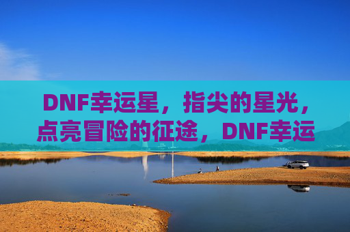 DNF幸运星，指尖的星光，点亮冒险的征途，DNF幸运星，指尖的星光，点亮冒险的征途