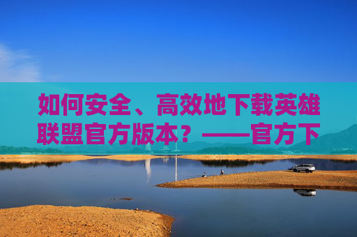 如何安全、高效地下载英雄联盟官方版本？——官方下载指南，如何安全、高效地下载英雄联盟官方版本？——官方下载指南
