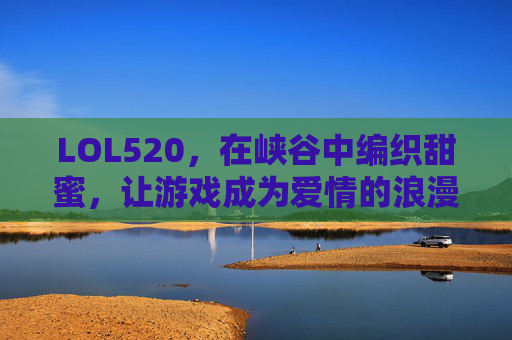 LOL520,在峡谷中编织甜蜜,让游戏成为爱情的浪漫注脚,LOL520,在峡谷中编织甜蜜,游戏成为爱情的浪漫注脚