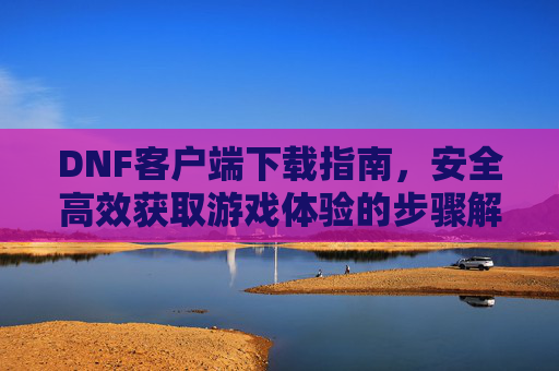 DNF客户端下载指南,安全高效获取游戏体验的步骤解析,DNF客户端下载指南,安全高效获取游戏体验的步骤解析
