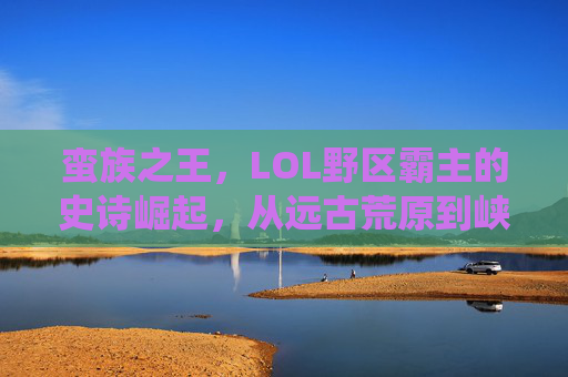 蛮族之王，LOL野区霸主的史诗崛起，从远古荒原到峡谷顶端的统治力，蛮族之王，LOL野区霸主的史诗崛起，从远古荒原到峡谷顶端的统治力