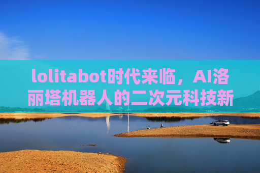 lolitabot时代来临,AI洛丽塔机器人的二次元科技新篇章,lolitabot时代来临,AI洛丽塔机器人开启二次元科技新篇章