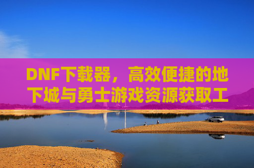 DNF下载器，高效便捷的地下城与勇士游戏资源获取工具，DNF下载器，高效便捷的地下城与勇士游戏资源获取工具