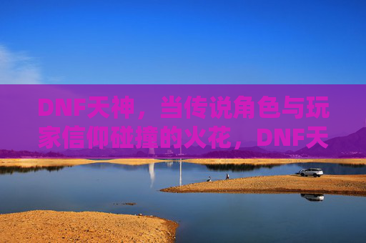 DNF天神，当传说角色与玩家信仰碰撞的火花，DNF天神，当传说角色与玩家信仰碰撞的火花
