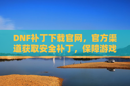 DNF补丁下载官网，官方渠道获取安全补丁，保障游戏稳定运行，DNF官方补丁下载官网，安全获取补丁，保障游戏稳定运行