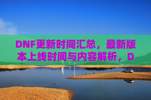 DNF更新时间汇总,最新版本上线时间与内容解析,DNF更新时间汇总,最新版本上线时间与内容解析