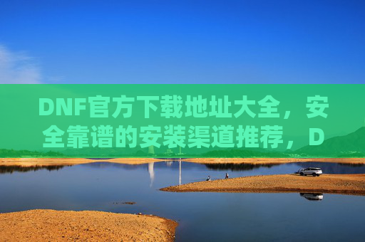 DNF官方下载地址大全,安全靠谱的安装渠道推荐,DNF官方下载地址大全,安全靠谱的安装渠道推荐