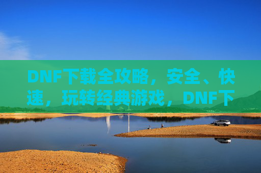 DNF下载全攻略，安全、快速，玩转经典游戏，DNF下载全攻略，安全、快速，玩转经典游戏