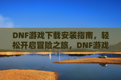 DNF游戏下载安装指南，轻松开启冒险之旅，DNF游戏下载安装指南，轻松开启冒险之旅