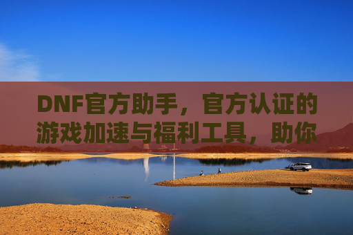 DNF官方助手,官方认证的游戏加速与福利工具,助你轻松畅玩阿拉德大陆,DNF官方助手,官方认证加速福利,助你轻松畅玩阿拉德大陆