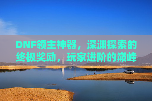 DNF领主神器,深渊探索的终极奖励,玩家进阶的巅峰象征,DNF领主神器,深渊探索的终极奖励,玩家进阶的巅峰象征