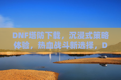 DNF塔防下载，沉浸式策略体验，热血战斗新选择，DNF塔防下载，沉浸式策略体验，热血战斗新选择