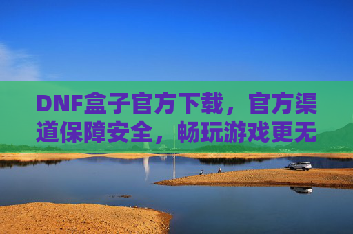 DNF盒子官方下载，官方渠道保障安全，畅玩游戏更无忧，DNF盒子官方下载，官方渠道保障安全，畅玩游戏更无忧