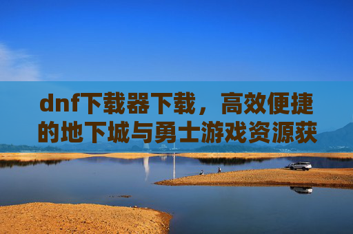 dnf下载器下载,高效便捷的地下城与勇士游戏资源获取工具,DNF下载器下载,高效便捷的游戏资源获取工具