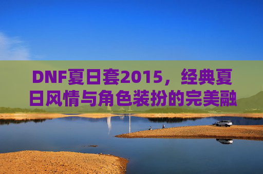 DNF夏日套2015,经典夏日风情与角色装扮的完美融合,DNF夏日套2015,经典夏日风情与角色装扮的完美融合