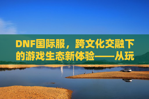 DNF国际服，跨文化交融下的游戏生态新体验——从玩家视角看全球玩家的共同热爱，DNF国际服，跨文化交融下的游戏生态新体验——从玩家视角看全球玩家的共同热爱