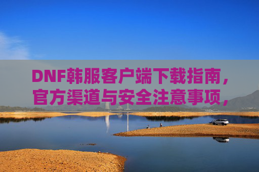 DNF韩服客户端下载指南,官方渠道与安全注意事项,DNF韩服客户端下载指南,官方渠道与安全注意事项