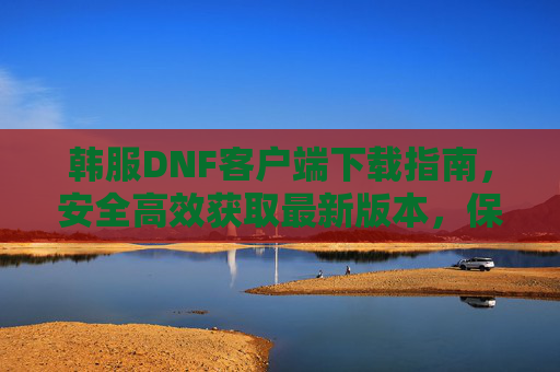 韩服DNF客户端下载指南,安全高效获取最新版本,保障游戏体验,韩服DNF客户端下载指南,安全高效获取最新版本,保障游戏体验