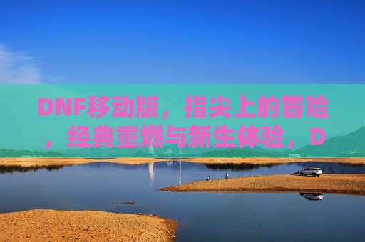 DNF移动版，指尖上的冒险，经典重燃与新生体验，DNF移动版，指尖上的冒险，经典重燃与新生体验