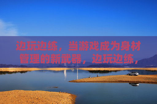 边玩边练，当游戏成为身材管理的新武器，边玩边练，游戏成身材管理新武器