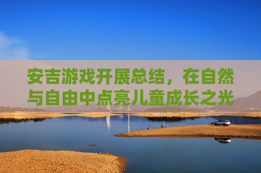 安吉游戏开展总结,在自然与自由中点亮儿童成长之光,安吉游戏开展总结,在自然与自由中点亮儿童成长之光