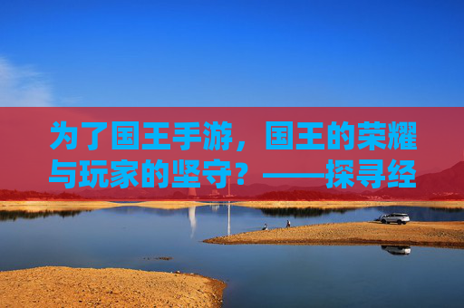 为了国王手游，国王的荣耀与玩家的坚守？——探寻经典策略游戏的移动端改编之路，为了国王手游，国王的荣耀与玩家的坚守？——探寻经典策略游戏的移动端改编之路