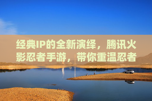 经典IP的全新演绎,腾讯火影忍者手游,带你重温忍者世界,经典IP焕新演绎,腾讯火影忍者手游,带你重温忍者世界