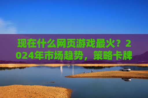 现在什么网页游戏最火？2024年市场趋势，策略卡牌、RPG、休闲竞技成主流，经典IP与新玩法结合持续吸睛，2024网页游戏市场，策略卡牌、RPG、休闲竞技成主流，经典IP与新玩法持续吸睛